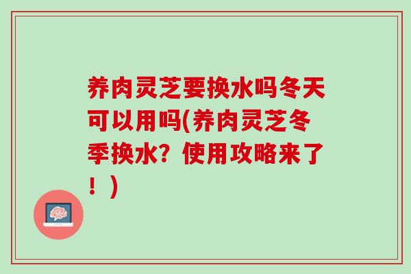 养肉灵芝要换水吗冬天可以用吗(养肉灵芝冬季换水?使用攻略来了!) 养肉灵芝要换水吗冬天可以用吗(养肉灵芝冬季换水?使用攻略来了!)