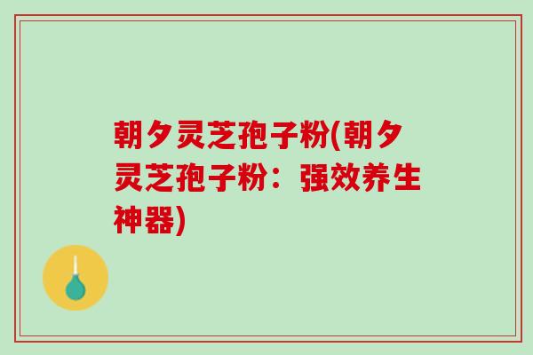 朝夕灵芝孢子粉(朝夕灵芝孢子粉:强效养生神器) 朝夕灵芝孢子粉(朝夕灵芝孢子粉:强效养生神器)