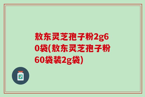 敖东灵芝孢子粉2g60袋(敖东灵芝孢子粉60袋装2g袋)