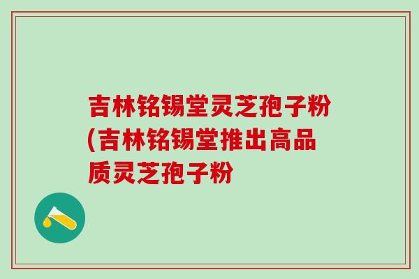 吉林铭锡堂灵芝孢子粉(吉林铭锡堂推出高品质灵芝孢子粉