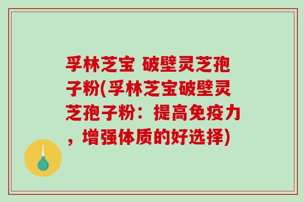 孚林芝宝 破壁灵芝孢子粉(孚林芝宝破壁灵芝孢子粉：提高免疫力，增强体质的好选择)