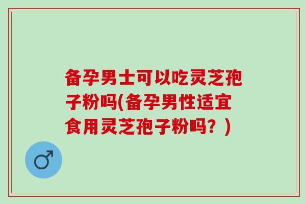 备孕男士可以吃灵芝孢子粉吗(备孕男性适宜食用灵芝孢子粉吗？)