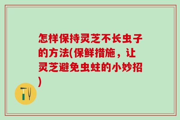 怎样保持灵芝不长虫子的方法(保鲜措施,让灵芝避免虫蛀的小妙招) 怎样保持灵芝不长虫子的方法(保鲜措施,让灵芝避免虫蛀的小妙招)