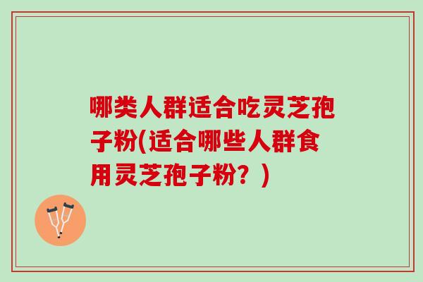 哪类人群适合吃灵芝孢子粉(适合哪些人群食用灵芝孢子粉？)