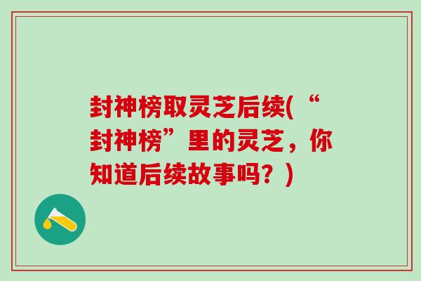 封神榜取灵芝后续(“封神榜”里的灵芝,你知道后续故事吗?) 封神榜取灵芝后续(“封神榜”里的灵芝,你知道后续故事吗?)