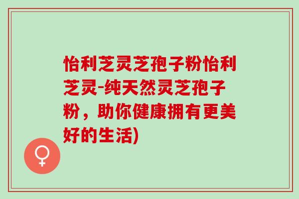 怡利芝灵芝孢子粉怡利芝灵-纯天然灵芝孢子粉,助你健康拥有更美好的生活) 怡利芝灵芝孢子粉怡利芝灵-纯天然灵芝孢子粉,助你健康拥有更美好的生活)