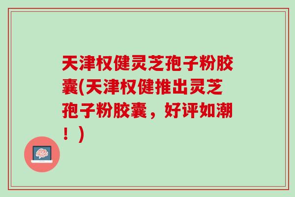 天津权健灵芝孢子粉胶囊(天津权健推出灵芝孢子粉胶囊,好评如潮!) 天津权健灵芝孢子粉胶囊(天津权健推出灵芝孢子粉胶囊,好评如潮!)