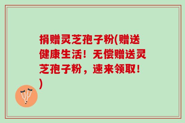 捐赠灵芝孢子粉(赠送健康生活！无偿赠送灵芝孢子粉，速来领取！)
