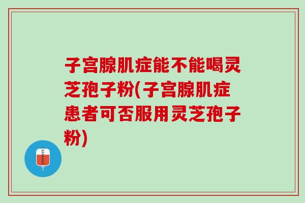 子宫腺肌症能不能喝灵芝孢子粉(子宫腺肌症患者可否服用灵芝孢子粉)