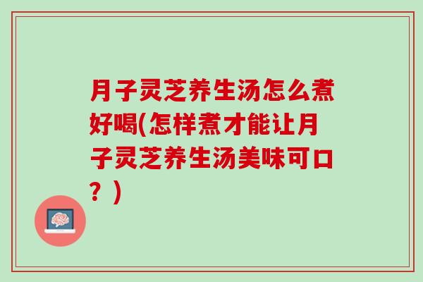月子灵芝养生汤怎么煮好喝(怎样煮才能让月子灵芝养生汤美味可口?) 月子灵芝养生汤怎么煮好喝(怎样煮才能让月子灵芝养生汤美味可口?)