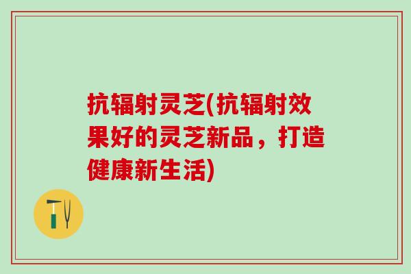 抗灵芝(抗效果好的灵芝新品，打造健康新生活)
