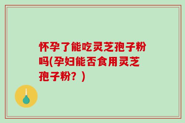 怀孕了能吃灵芝孢子粉吗(孕妇能否食用灵芝孢子粉?) 怀孕了能吃灵芝孢子粉吗(孕妇能否食用灵芝孢子粉?)
