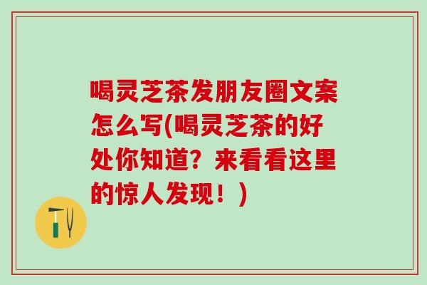 喝灵芝茶发朋友圈文案怎么写(喝灵芝茶的好处你知道？来看看这里的惊人发现！)