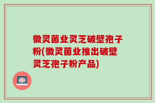 徽灵菌业灵芝破壁孢子粉(徽灵菌业推出破壁灵芝孢子粉产品) 徽灵菌业灵芝破壁孢子粉(徽灵菌业推出破壁灵芝孢子粉产品)