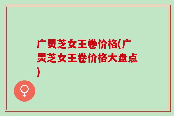 广灵芝女王卷价格(广灵芝女王卷价格大盘点)