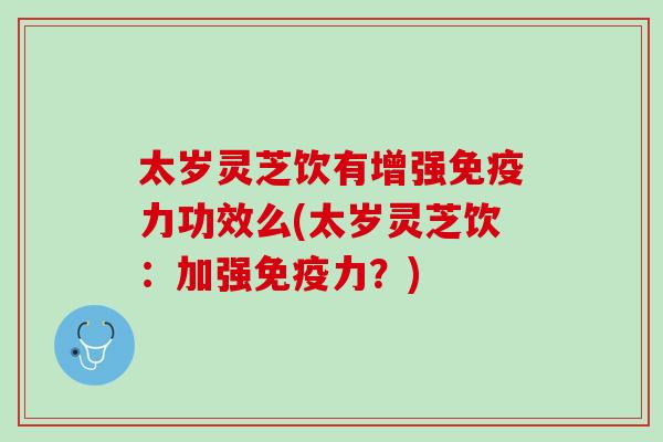 太岁灵芝饮有增强免疫力功效么(太岁灵芝饮:加强免疫力?) 太岁灵芝饮有增强免疫力功效么(太岁灵芝饮:加强免疫力?)
