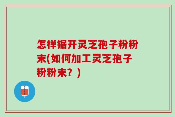 怎样锯开灵芝孢子粉粉末(如何加工灵芝孢子粉粉末？)
