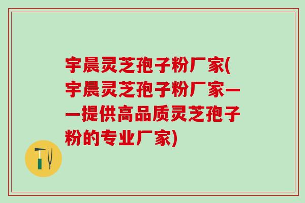 宇晨灵芝孢子粉厂家(宇晨灵芝孢子粉厂家——提供高品质灵芝孢子粉的专业厂家)