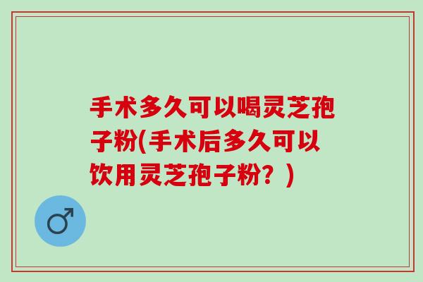 手术多久可以喝灵芝孢子粉(手术后多久可以饮用灵芝孢子粉？)