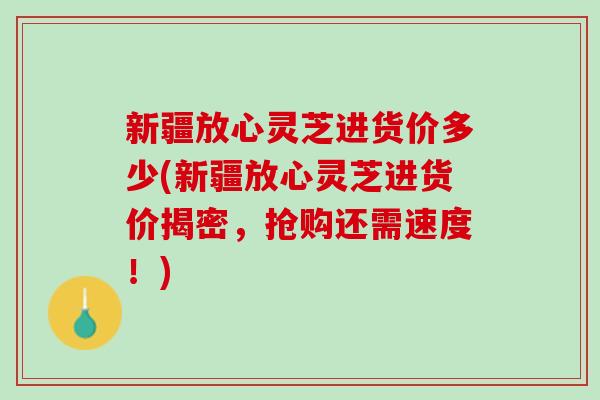 新疆放心灵芝进货价多少(新疆放心灵芝进货价揭密,抢购还需速度!) 新疆放心灵芝进货价多少(新疆放心灵芝进货价揭密,抢购还需速度!)