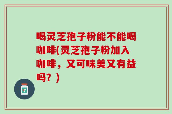 喝灵芝孢子粉能不能喝咖啡(灵芝孢子粉加入咖啡，又可味美又有益吗？)
