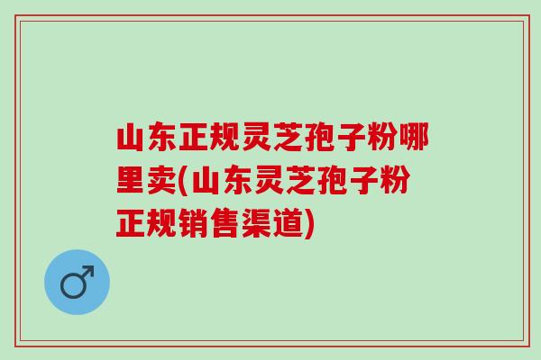 山东正规灵芝孢子粉哪里卖(山东灵芝孢子粉正规销售渠道)