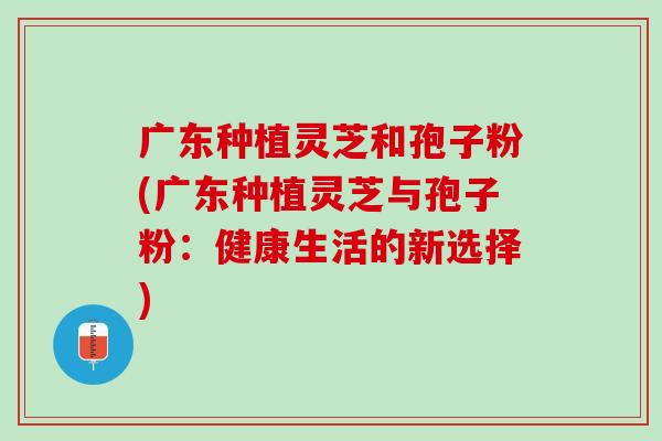 广东种植灵芝和孢子粉(广东种植灵芝与孢子粉：健康生活的新选择)