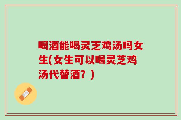 喝酒能喝灵芝鸡汤吗女生(女生可以喝灵芝鸡汤代替酒？)