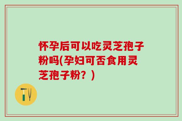 怀孕后可以吃灵芝孢子粉吗(孕妇可否食用灵芝孢子粉？)