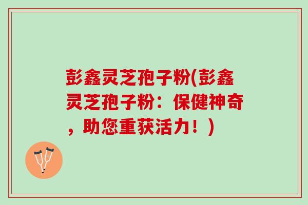 彭鑫灵芝孢子粉(彭鑫灵芝孢子粉：保健神奇，助您重获活力！)