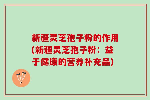 新疆灵芝孢子粉的作用(新疆灵芝孢子粉:益于健康的营养补充品) 新疆灵芝孢子粉的作用(新疆灵芝孢子粉:益于健康的营养补充品)