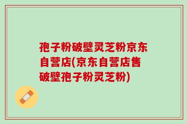 孢子粉破壁灵芝粉京东自营店(京东自营店售破壁孢子粉灵芝粉)