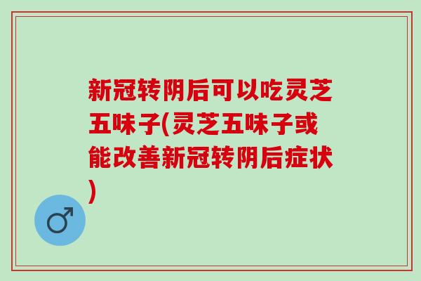 新冠转阴后可以吃灵芝五味子(灵芝五味子或能改善新冠转阴后症状)