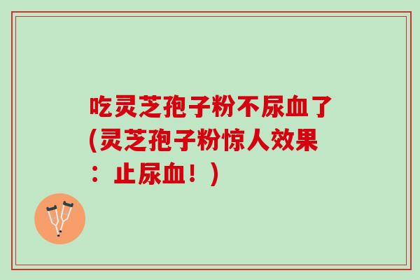 吃灵芝孢子粉不尿了(灵芝孢子粉惊人效果:止尿!) 吃灵芝孢子粉不尿了(灵芝孢子粉惊人效果:止尿!)