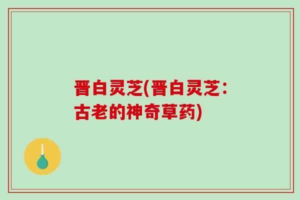 晋白灵芝(晋白灵芝:古老的神奇草药) 晋白灵芝(晋白灵芝:古老的神奇草药)