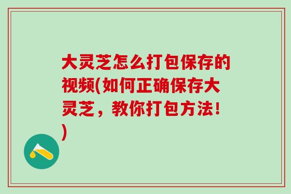 大灵芝怎么打包保存的视频(如何正确保存大灵芝，教你打包方法！)