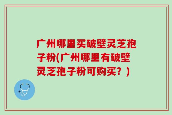 广州哪里买破壁灵芝孢子粉(广州哪里有破壁灵芝孢子粉可购买？)