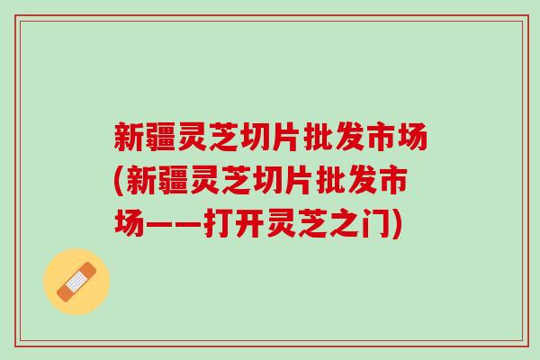 新疆灵芝切片批发市场(新疆灵芝切片批发市场——打开灵芝之门)