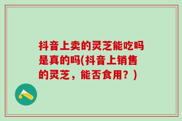 抖音上卖的灵芝能吃吗是真的吗(抖音上销售的灵芝,能否食用?) 抖音上卖的灵芝能吃吗是真的吗(抖音上销售的灵芝,能否食用?)