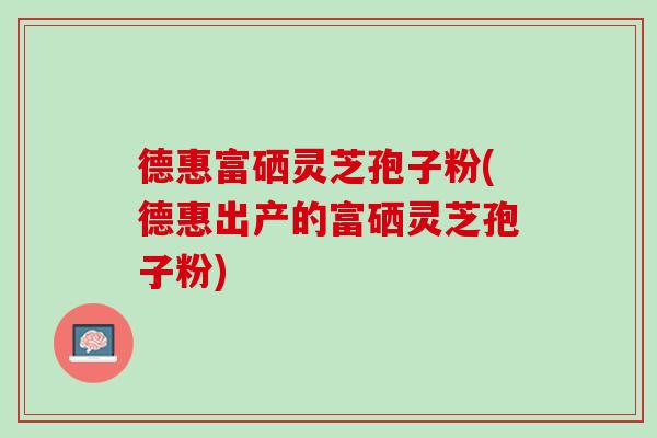 德惠富硒灵芝孢子粉(德惠出产的富硒灵芝孢子粉)