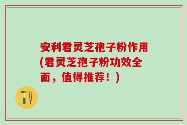 安利君灵芝孢子粉作用(君灵芝孢子粉功效全面，值得推荐！)