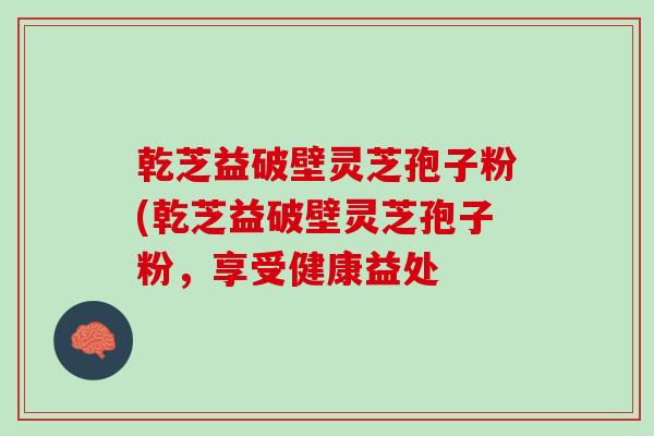 乾芝益破壁灵芝孢子粉(乾芝益破壁灵芝孢子粉，享受健康益处