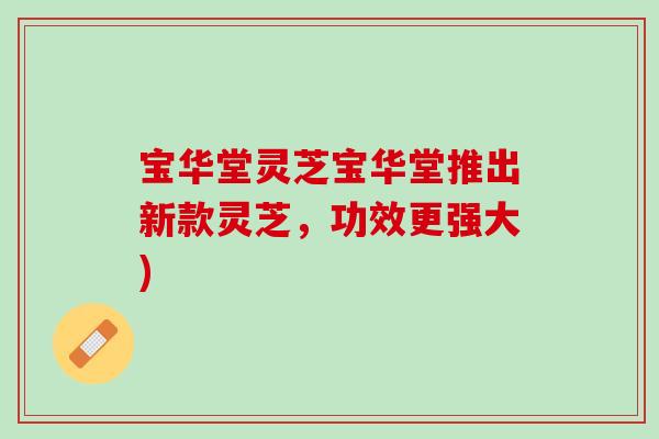 宝华堂灵芝宝华堂推出新款灵芝,功效更强大) 宝华堂灵芝宝华堂推出新款灵芝,功效更强大)