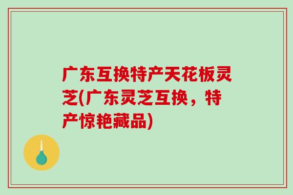 广东互换特产天花板灵芝(广东灵芝互换，特产惊艳藏品)