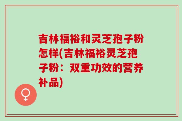 吉林福裕和灵芝孢子粉怎样(吉林福裕灵芝孢子粉：双重功效的营养补品)