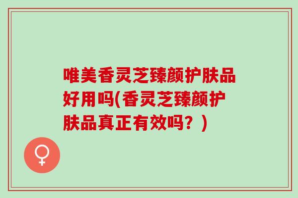唯美香灵芝臻颜护肤品好用吗(香灵芝臻颜护肤品真正有效吗?) 唯美香灵芝臻颜护肤品好用吗(香灵芝臻颜护肤品真正有效吗?)