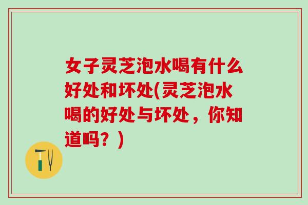 女子灵芝泡水喝有什么好处和坏处(灵芝泡水喝的好处与坏处，你知道吗？)
