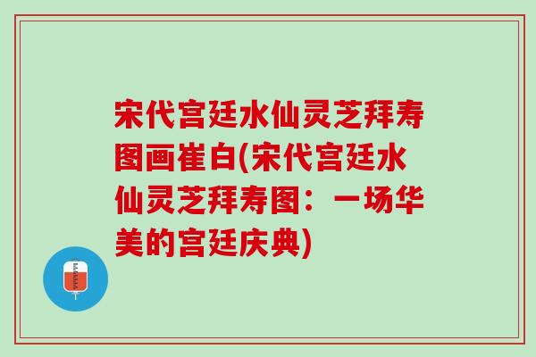 宋代宫廷水仙灵芝拜寿图画崔白(宋代宫廷水仙灵芝拜寿图:一场华美的宫廷庆典) 宋代宫廷水仙灵芝拜寿图画崔白(宋代宫廷水仙灵芝拜寿图:一场华美的宫廷庆典)