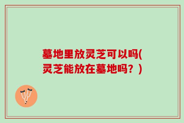 墓地里放灵芝可以吗(灵芝能放在墓地吗?) 墓地里放灵芝可以吗(灵芝能放在墓地吗?)
