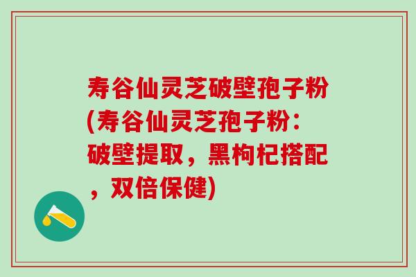 寿谷仙灵芝破壁孢子粉(寿谷仙灵芝孢子粉:破壁提取,黑枸杞搭配,双倍保健) 寿谷仙灵芝破壁孢子粉(寿谷仙灵芝孢子粉:破壁提取,黑枸杞搭配,双倍保健)